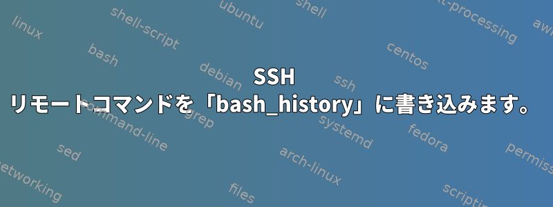 SSH リモートコマンドを「bash_history」に書き込みます。