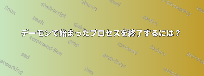 デーモンで始まったプロセスを終了するには？