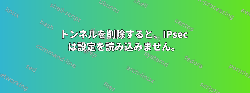 トンネルを削除すると、IPsec は設定を読み込みません。