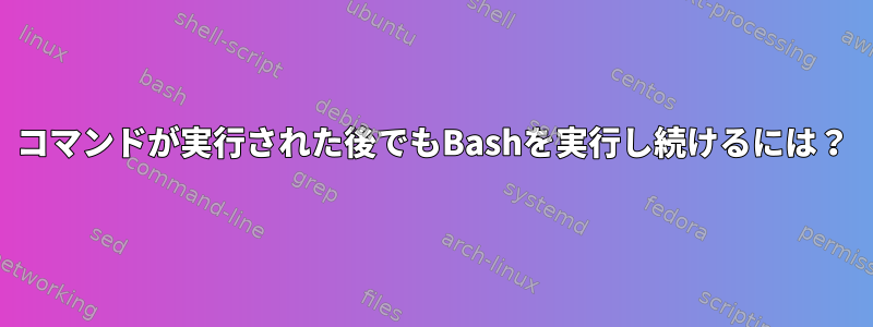 コマンドが実行された後でもBashを実行し続けるには？