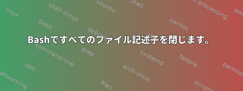 Bashですべてのファイル記述子を閉じます。