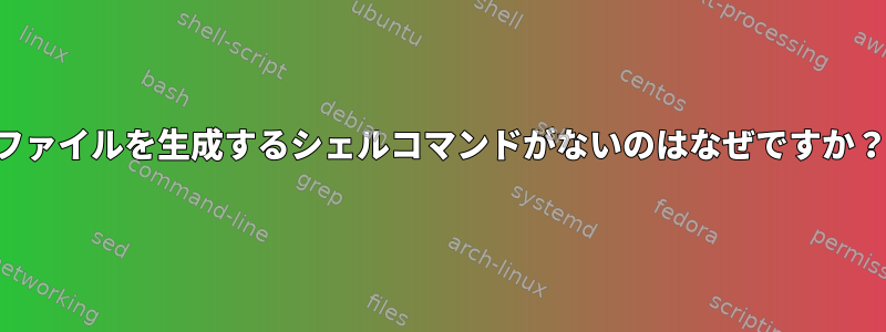 ファイルを生成するシェルコマンドがないのはなぜですか？