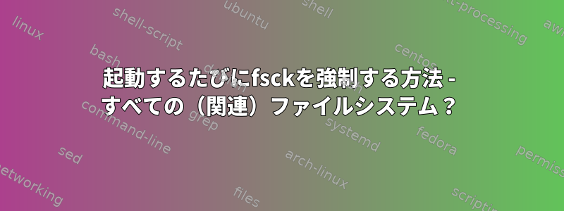 起動するたびにfsckを強制する方法 - すべての（関連）ファイルシステム？