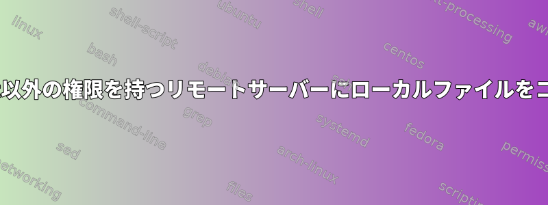 sudoよりもroot以外の権限を持つリモートサーバーにローカルファイルをコピーしますか？