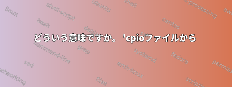 どういう意味ですか。 'cpioファイルから