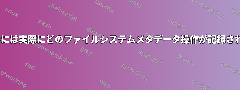 ext4とxfsには実際にどのファイルシステムメタデータ操作が記録されますか？