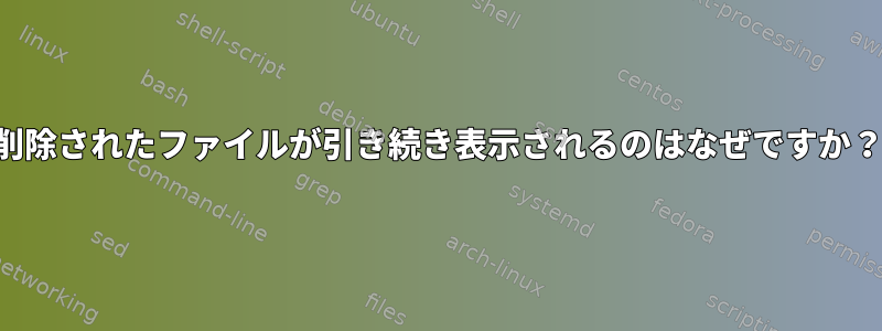 削除されたファイルが引き続き表示されるのはなぜですか？