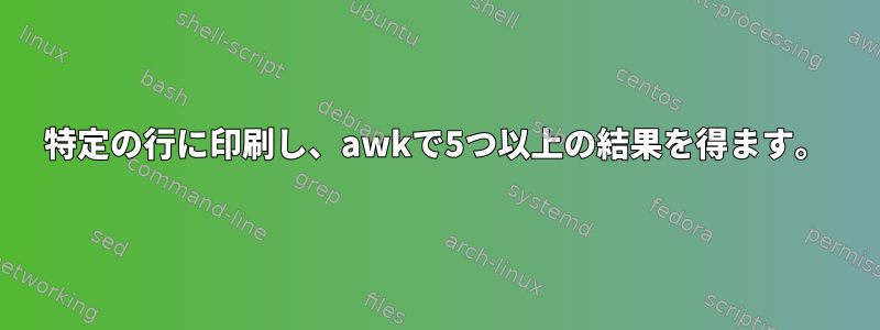 特定の行に印刷し、awkで5つ以上の結果を得ます。