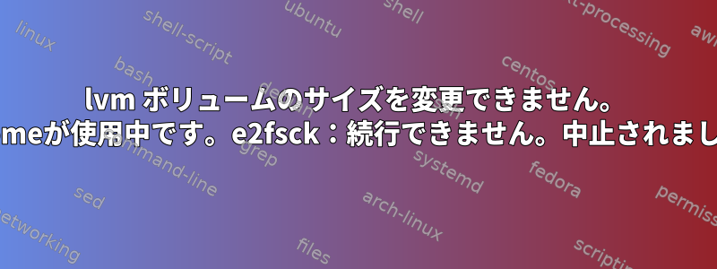 lvm ボリュームのサイズを変更できません。 "lv_homeが使用中です。e2fsck：続行できません。中止されました。"