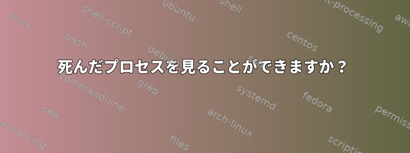 死んだプロセスを見ることができますか？