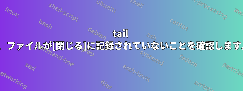 tail -f、ファイルが[閉じる]に記録されていないことを確認します。