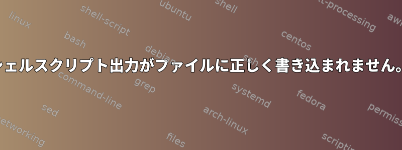 シェルスクリプト出力がファイルに正しく書き込まれません。