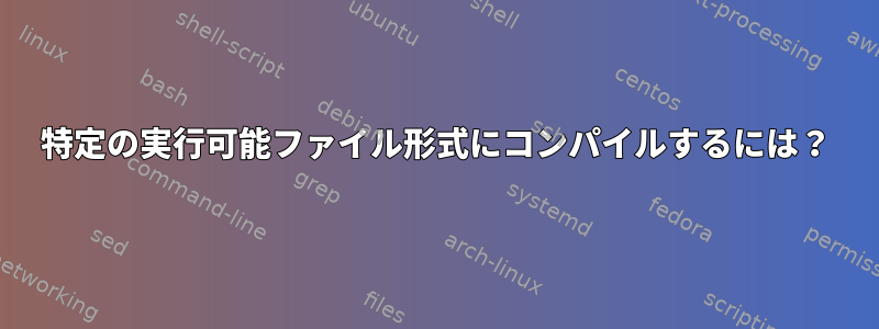 特定の実行可能ファイル形式にコンパイルするには？