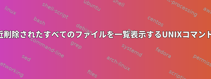 システムから最近削除されたすべてのファイルを一覧表示するUNIXコマンドはありますか？