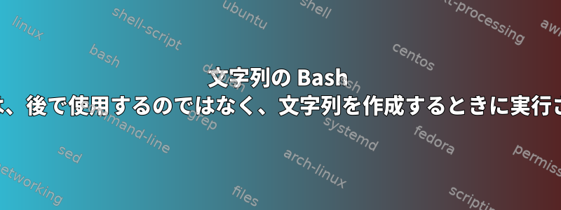 文字列の Bash コマンドは、後で使用するのではなく、文字列を作成するときに実行されます。