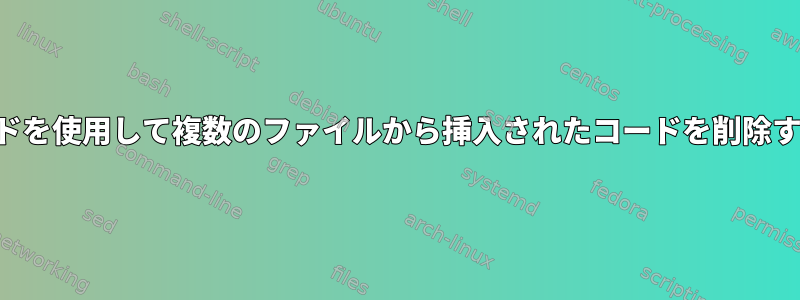 SEDコマンドを使用して複数のファイルから挿入されたコードを削除する方法は？