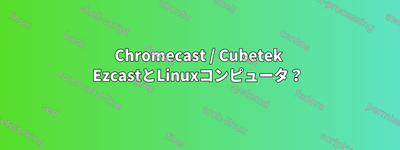 Chromecast / Cubetek EzcastとLinuxコンピュータ？