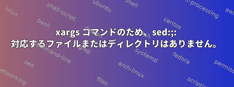 xargs コマンドのため、sed:;: 対応するファイルまたはディレクトリはありません。