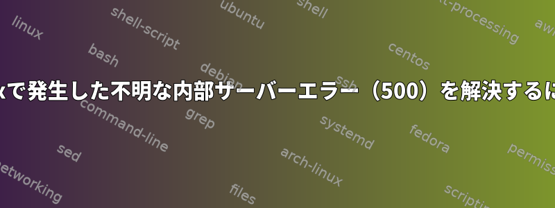 Nginxで発生した不明な内部サーバーエラー（500）を解決するには？