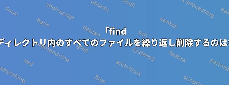 「find -delete」がディレクトリ内のすべてのファイルを繰り返し削除するのはなぜですか？