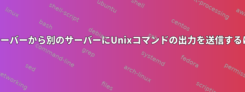 あるサーバーから別のサーバーにUnixコマンドの出力を送信するには？