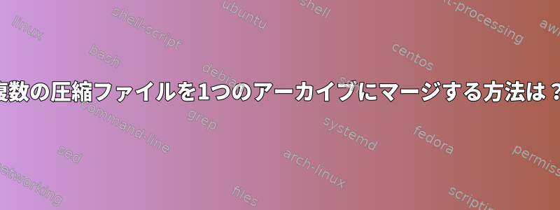 複数の圧縮ファイルを1つのアーカイブにマージする方法は？