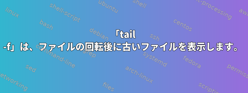 「tail -f」は、ファイルの回転後に古いファイルを表示します。