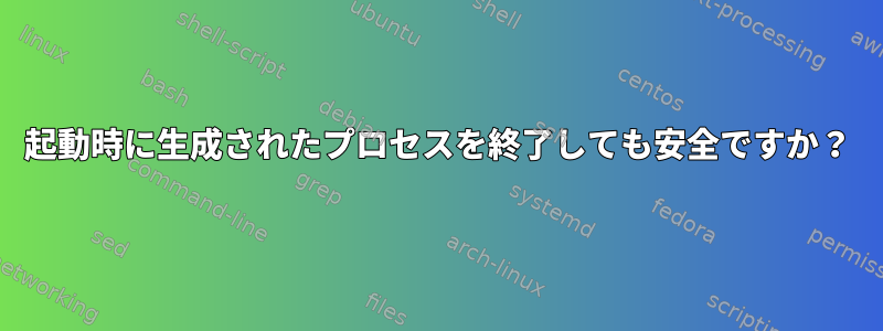 起動時に生成されたプロセスを終了しても安全ですか？