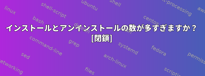 インストールとアンインストールの数が多すぎますか？ [閉鎖]