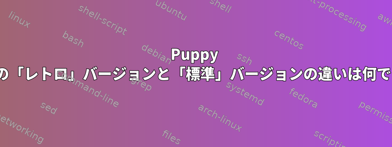 Puppy Linuxの「レトロ」バージョンと「標準」バージョンの違いは何ですか？