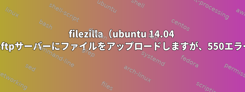 filezilla（ubuntu 14.04 lts）を介してproftpサーバーにファイルをアップロードしますが、550エラーを報告します。