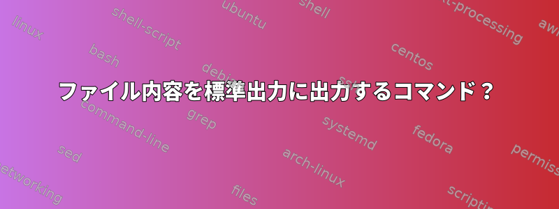 ファイル内容を標準出力に出力するコマンド？