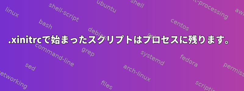 .xinitrcで始まったスクリプトはプロセスに残ります。