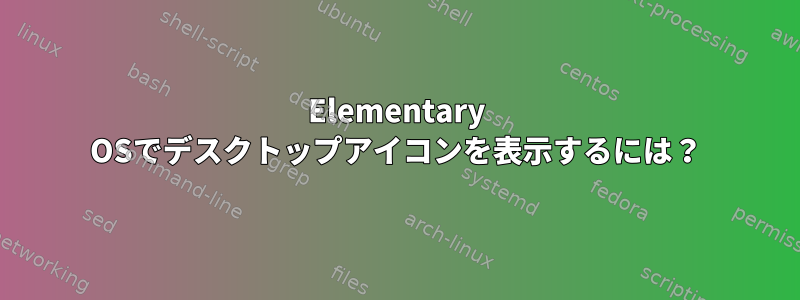 Elementary OSでデスクトップアイコンを表示するには？