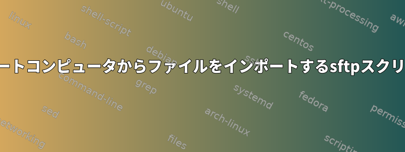 リモートコンピュータからファイルをインポートするsftpスクリプト