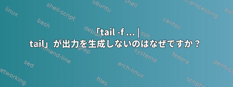 「tail -f ... | tail」が出力を生成しないのはなぜですか？