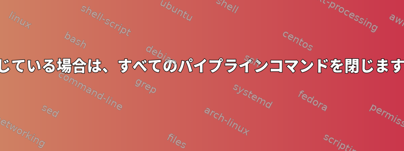 閉じている場合は、すべてのパイプラインコマンドを閉じます。