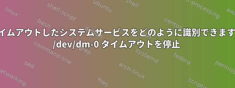 このログでタイムアウトしたシステムサービスをどのように識別できますか？例えば。 /dev/dm-0 タイムアウトを停止