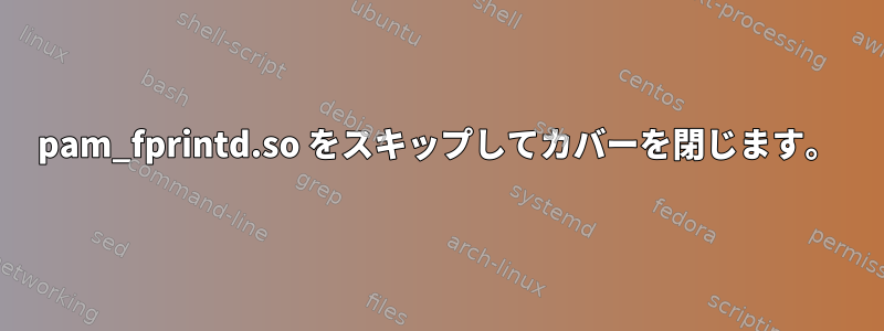 pam_fprintd.so をスキップしてカバーを閉じます。