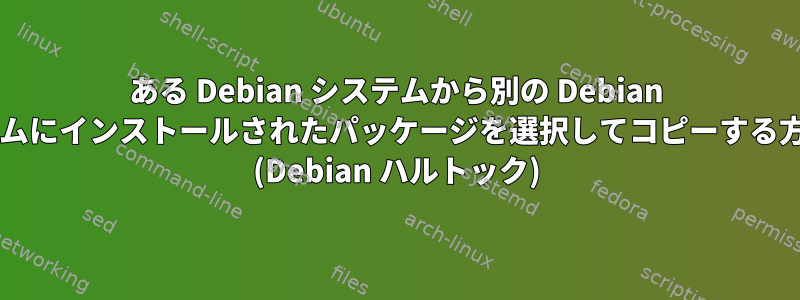 ある Debian システムから別の Debian システムにインストールされたパッケージを選択してコピーする方法は? (Debian ハルトック)