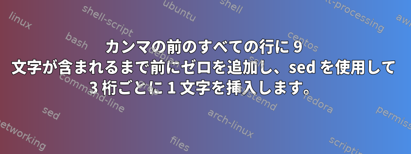 カンマの前のすべての行に 9 文字が含まれるまで前にゼロを追加し、sed を使用して 3 桁ごとに 1 文字を挿入します。