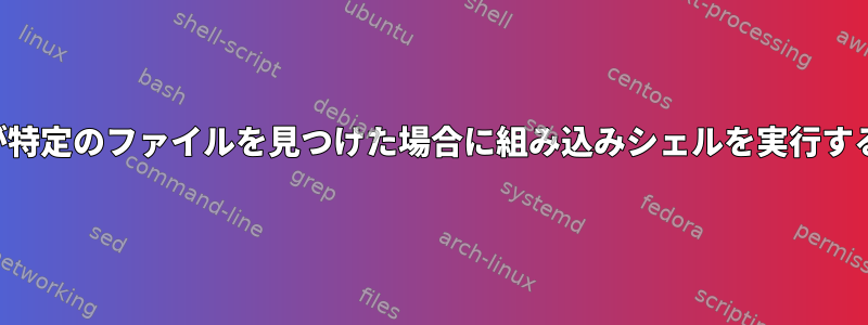 findが特定のファイルを見つけた場合に組み込みシェルを実行する方法