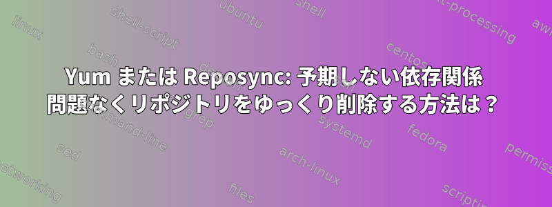 Yum または Reposync: 予期しない依存関係 問題なくリポジトリをゆっくり削除する方法は？