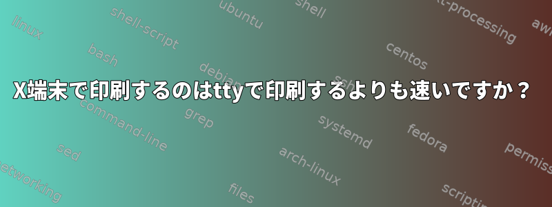 X端末で印刷するのはttyで印刷するよりも速いですか？