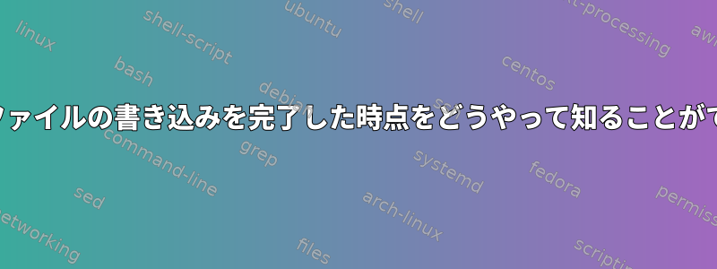 プロセスがファイルの書き込みを完了した時点をどうやって知ることができますか？