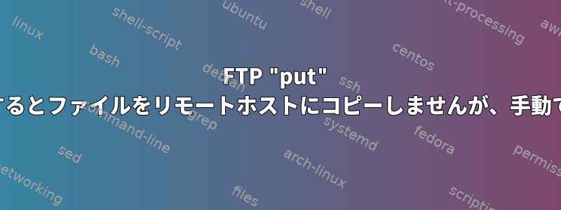 FTP "put" はシェルスクリプトで実行するとファイルをリモートホストにコピーしませんが、手動で実行するとコピーします。