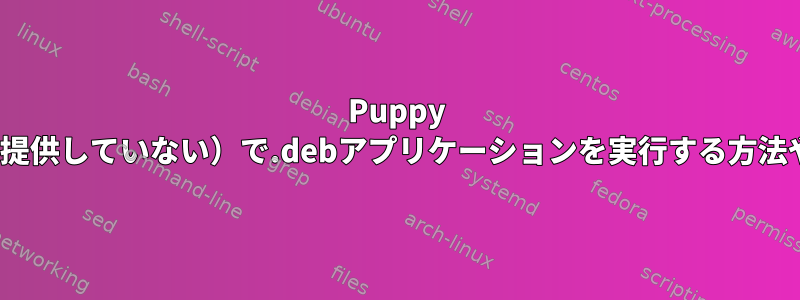 Puppy Linux（アプリケーションソースを提供していない）で.debアプリケーションを実行する方法や互換性ライブラリはありますか？