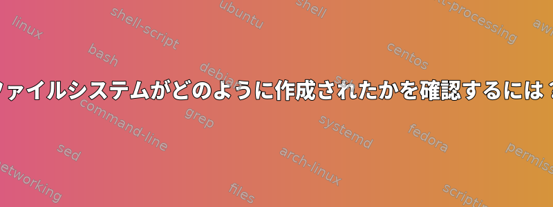 ファイルシステムがどのように作成されたかを確認するには？