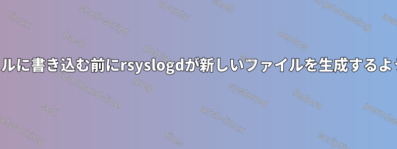 誰かがファイルに書き込む前にrsyslogdが新しいファイルを生成するように強制する