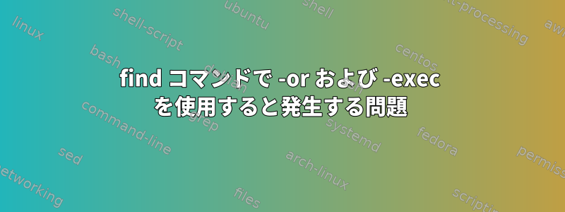 find コマンドで -or および -exec を使用すると発生する問題